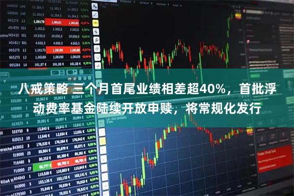 八戒策略 三个月首尾业绩相差超40%，首批浮动费率基金陆续开放申赎，将常规化发行
