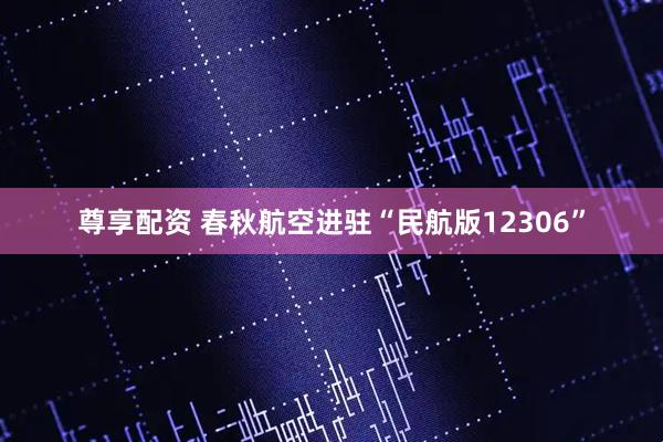 尊享配资 春秋航空进驻“民航版12306”