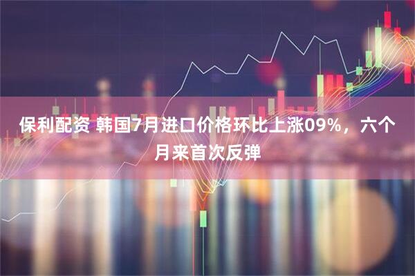 保利配资 韩国7月进口价格环比上涨09%,六个月来首次反弹