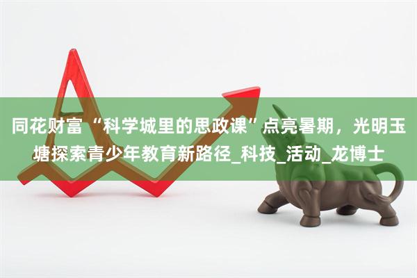 同花财富 “科学城里的思政课”点亮暑期，光明玉塘探索青少年教育新路径_科技_活动_龙博士