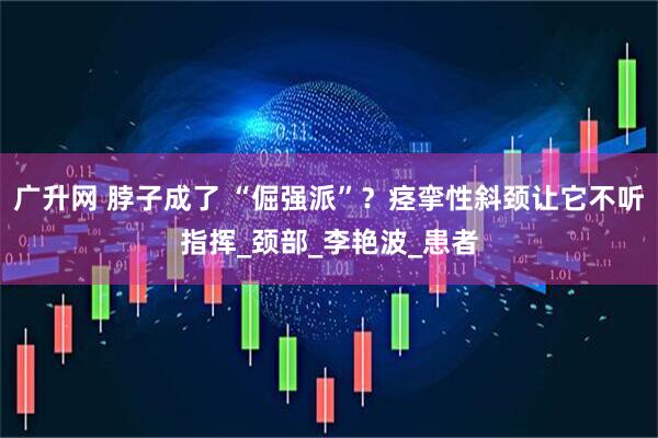 广升网 脖子成了 “倔强派”？痉挛性斜颈让它不听指挥_颈部_李艳波_患者