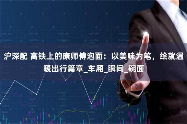 沪深配 高铁上的康师傅泡面：以美味为笔，绘就温暖出行篇章_车厢_瞬间_碗面