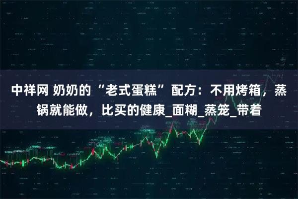 中祥网 奶奶的 “老式蛋糕” 配方：不用烤箱，蒸锅就能做，比买的健康_面糊_蒸笼_带着