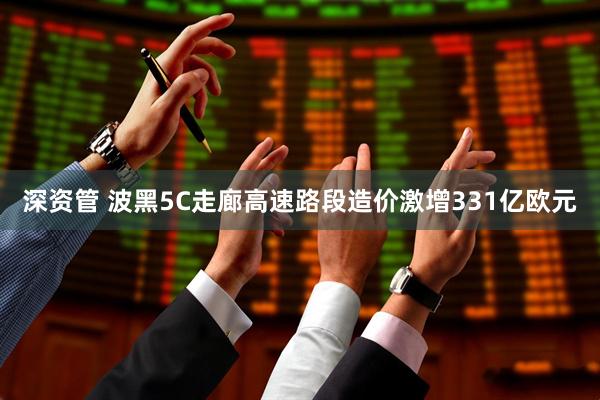 深资管 波黑5C走廊高速路段造价激增331亿欧元