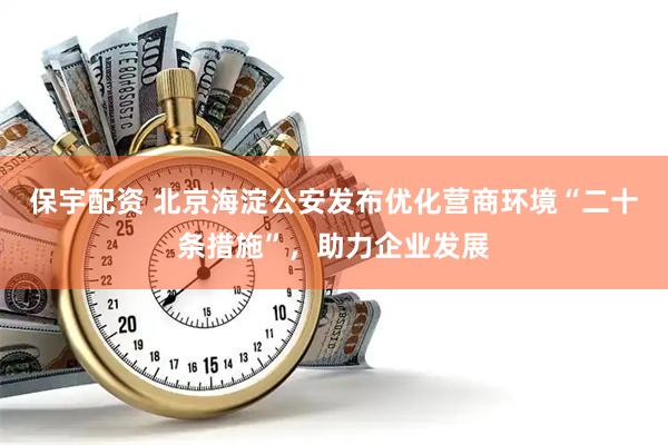 保宇配资 北京海淀公安发布优化营商环境“二十条措施”，助力企业发展