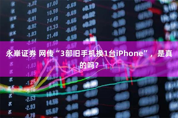 永崋证券 网传“3部旧手机换1台iPhone”，是真的吗？