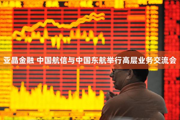 亚晶金融 中国航信与中国东航举行高层业务交流会