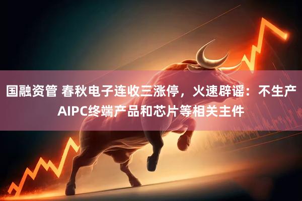国融资管 春秋电子连收三涨停，火速辟谣：不生产AIPC终端产品和芯片等相关主件