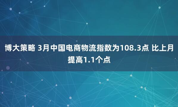 博大策略 3月中国电商物流指数为108.3点 比上月提高1.1个点