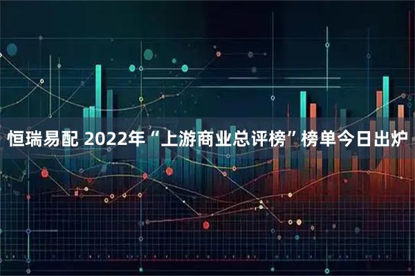 恒瑞易配 2022年“上游商业总评榜”榜单今日出炉