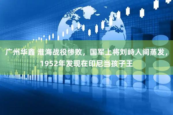 广州华鑫 淮海战役惨败，国军上将刘峙人间蒸发，1952年发现在印尼当孩子王