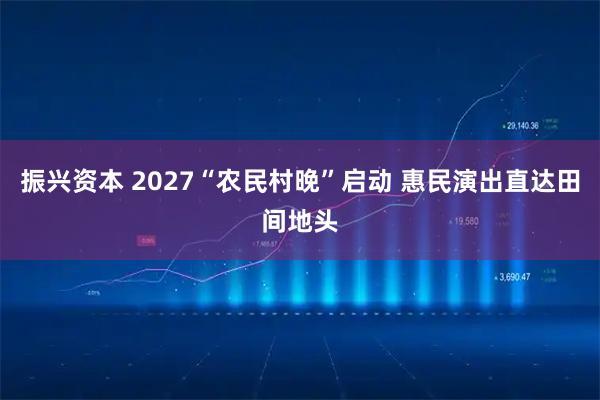 振兴资本 2027“农民村晚”启动 惠民演出直达田间地头
