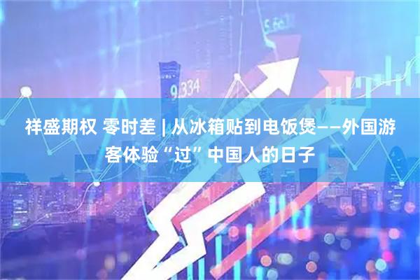 祥盛期权 零时差 | 从冰箱贴到电饭煲——外国游客体验“过”中国人的日子