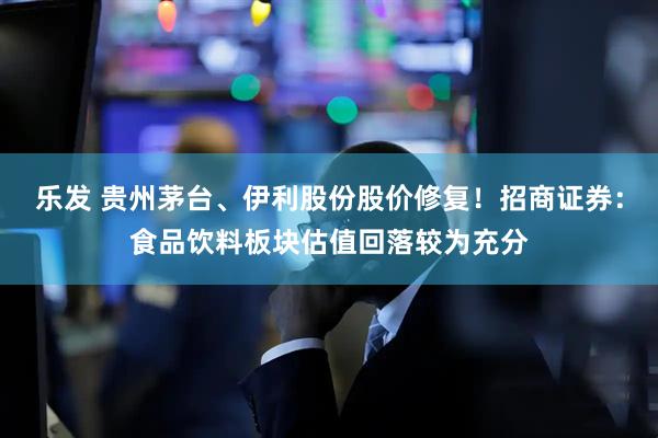 乐发 贵州茅台、伊利股份股价修复！招商证券：食品饮料板块估值回落较为充分